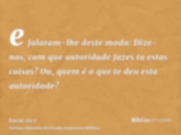 e falaram-lhe deste modo: Dize-nos, com que autoridade fazes tu estas coisas? Ou, quem é o que te deu esta autoridade?