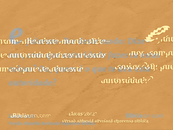 e falaram-lhe deste modo: Dize-nos, com que autoridade fazes tu estas coisas? Ou, quem é o que te deu esta autoridade?