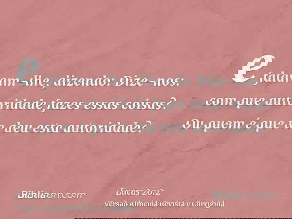 e falaram-lhe, dizendo: Dize-nos: com que autoridade fazes essas coisas? Ou quem é que te deu esta autoridade?