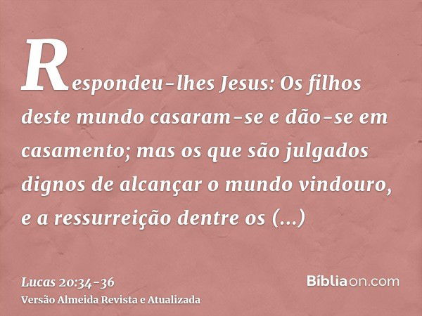 Respondeu-lhes Jesus: Os filhos deste mundo casaram-se e dão-se em casamento;mas os que são julgados dignos de alcançar o mundo vindouro, e a ressurreição dentr