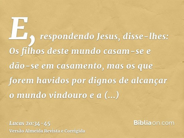 E, respondendo Jesus, disse-lhes: Os filhos deste mundo casam-se e dão-se em casamento,mas os que forem havidos por dignos de alcançar o mundo vindouro e a ress