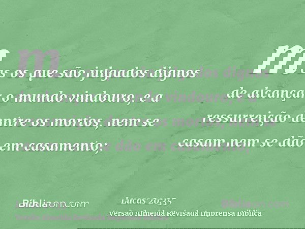 mas os que são julgados dignos de alcançar o mundo vindouro, e a ressurreição dentre os mortos, nem se casam nem se dão em casamento;