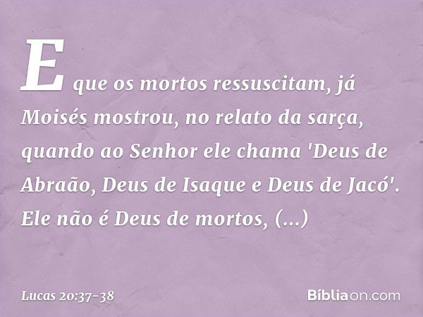 E que os mortos ressuscitam, já Moisés mostrou, no relato da sarça, quando ao Senhor ele chama 'Deus de Abraão, Deus de Isaque e Deus de Jacó'. Ele não é Deus d