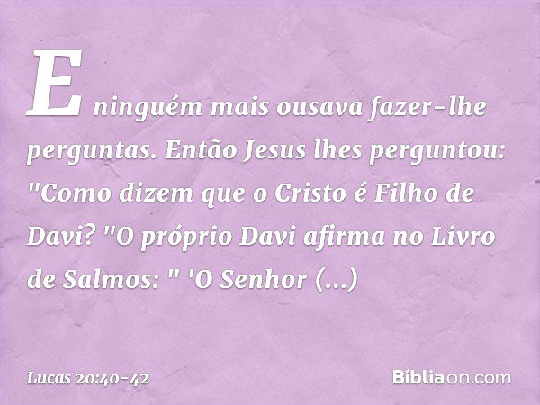 E ninguém mais ousava fazer-lhe perguntas. Então Jesus lhes perguntou: "Como dizem que o Cristo é Filho de Davi? "O próprio Davi afirma no Livro de Salmos:
" 'O