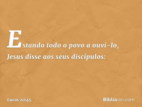 Estando todo o povo a ouvi-lo, Jesus disse aos seus discípulos: -- Lucas 20:45