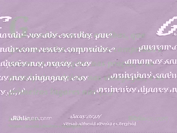 Guardai-vos dos escribas, que querem andar com vestes compridas e amam as saudações nas praças, e as principais cadeiras nas sinagogas, e os primeiros lugares n
