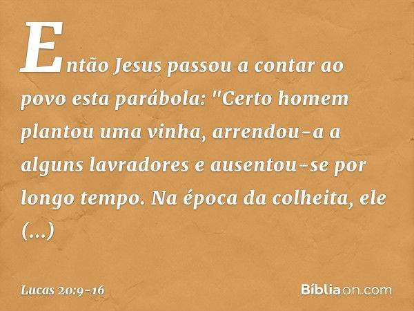 Então Jesus passou a contar ao povo esta parábola: "Certo homem plantou uma vinha, arrendou-a a alguns lavradores e ausentou-se por longo tempo. Na época da col