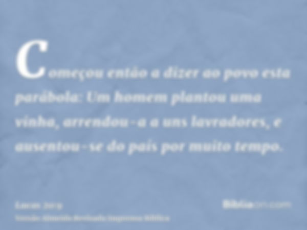 Começou então a dizer ao povo esta parábola: Um homem plantou uma vinha, arrendou-a a uns lavradores, e ausentou-se do país por muito tempo.