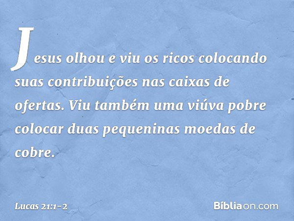 Jesus olhou e viu os ricos colocando suas contribuições nas caixas de ofertas. Viu também uma viúva pobre colocar duas pequeninas moedas de cobre. -- Lucas 21:1