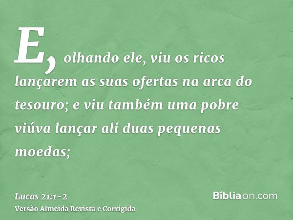 E, olhando ele, viu os ricos lançarem as suas ofertas na arca do tesouro;e viu também uma pobre viúva lançar ali duas pequenas moedas;