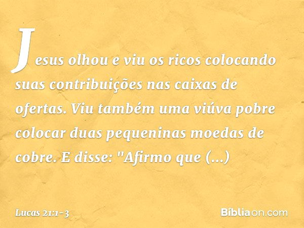 Jesus olhou e viu os ricos colocando suas contribuições nas caixas de ofertas. Viu também uma viúva pobre colocar duas pequeninas moedas de cobre. E disse: "Afi