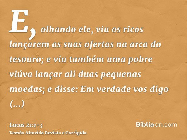 E, olhando ele, viu os ricos lançarem as suas ofertas na arca do tesouro;e viu também uma pobre viúva lançar ali duas pequenas moedas;e disse: Em verdade vos di