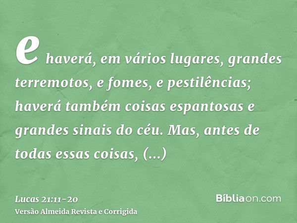 e haverá, em vários lugares, grandes terremotos, e fomes, e pestilências; haverá também coisas espantosas e grandes sinais do céu.Mas, antes de todas essas cois