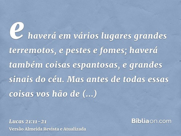 e haverá em vários lugares grandes terremotos, e pestes e fomes; haverá também coisas espantosas, e grandes sinais do céu.Mas antes de todas essas coisas vos hã