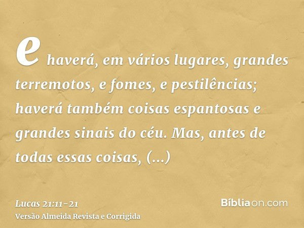 e haverá, em vários lugares, grandes terremotos, e fomes, e pestilências; haverá também coisas espantosas e grandes sinais do céu.Mas, antes de todas essas cois