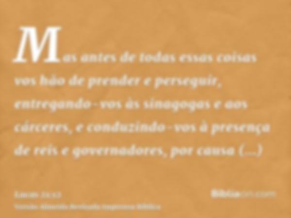 Mas antes de todas essas coisas vos hão de prender e perseguir, entregando-vos às sinagogas e aos cárceres, e conduzindo-vos à presença de reis e governadores, 