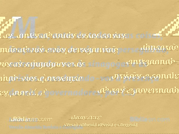 Mas, antes de todas essas coisas, lançarão mão de vós e vos perseguirão, entregando-vos às sinagogas e às prisões e conduzindo-vos à presença de reis e governad
