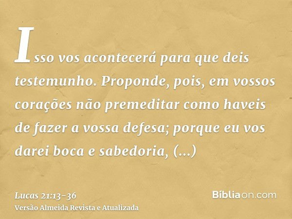 Isso vos acontecerá para que deis testemunho.Proponde, pois, em vossos corações não premeditar como haveis de fazer a vossa defesa;porque eu vos darei boca e sa