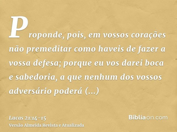 Proponde, pois, em vossos corações não premeditar como haveis de fazer a vossa defesa;porque eu vos darei boca e sabedoria, a que nenhum dos vossos adversário p