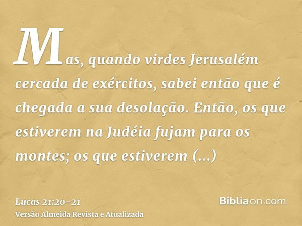 Mas, quando virdes Jerusalém cercada de exércitos, sabei então que é chegada a sua desolação.Então, os que estiverem na Judéia fujam para os montes; os que esti