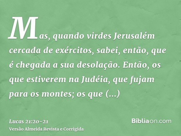 Mas, quando virdes Jerusalém cercada de exércitos, sabei, então, que é chegada a sua desolação.Então, os que estiverem na Judéia, que fujam para os montes; os q