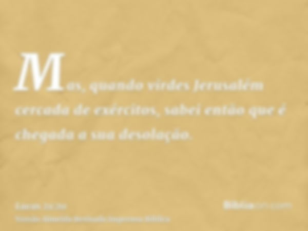 Mas, quando virdes Jerusalém cercada de exércitos, sabei então que é chegada a sua desolação.