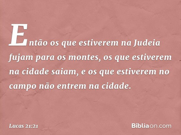 Então os que estiverem na Judeia fujam para os montes, os que estiverem na cidade saiam, e os que estiverem no campo não entrem na cidade. -- Lucas 21:21