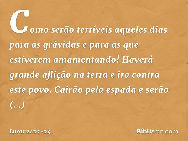 Como serão terríveis aqueles dias para as grávidas e para as que estiverem amamentando! Haverá grande aflição na terra e ira contra este povo. Cairão pela espad