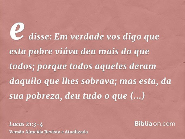 e disse: Em verdade vos digo que esta pobre viúva deu mais do que todos;porque todos aqueles deram daquilo que lhes sobrava; mas esta, da sua pobreza, deu tudo 