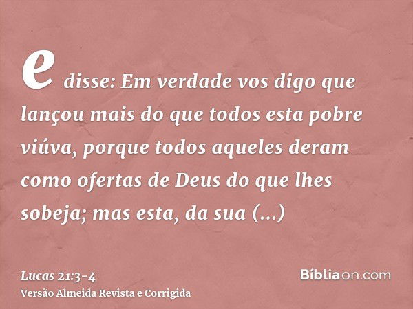 e disse: Em verdade vos digo que lançou mais do que todos esta pobre viúva,porque todos aqueles deram como ofertas de Deus do que lhes sobeja; mas esta, da sua 