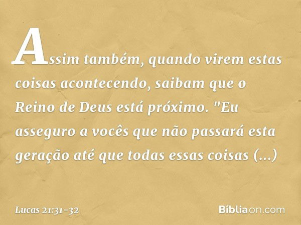 Assim também, quando virem estas coisas acontecendo, saibam que o Reino de Deus está próximo. "Eu asseguro a vocês que não passará esta geração até que todas es