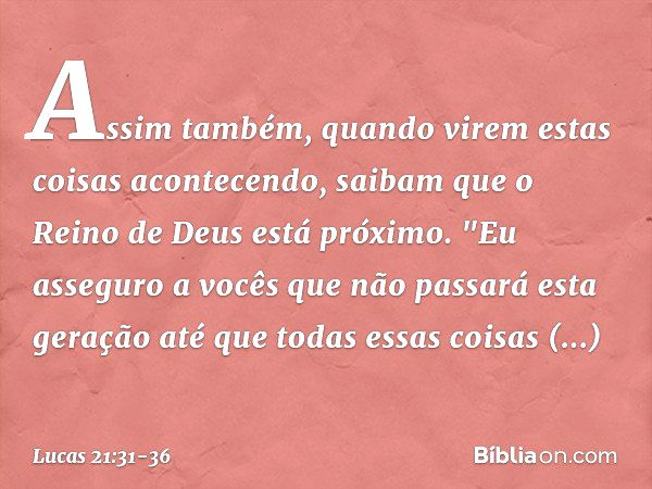 Assim também, quando virem estas coisas acontecendo, saibam que o Reino de Deus está próximo. "Eu asseguro a vocês que não passará esta geração até que todas es