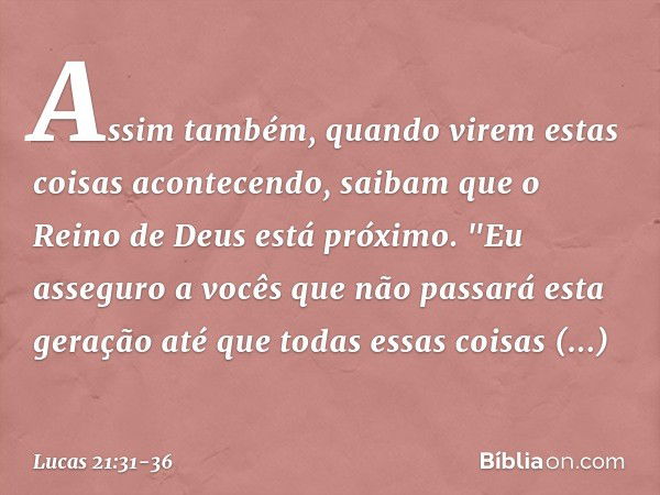 Assim também, quando virem estas coisas acontecendo, saibam que o Reino de Deus está próximo. "Eu asseguro a vocês que não passará esta geração até que todas es