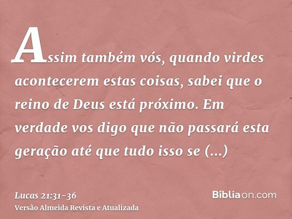 Assim também vós, quando virdes acontecerem estas coisas, sabei que o reino de Deus está próximo.Em verdade vos digo que não passará esta geração até que tudo i