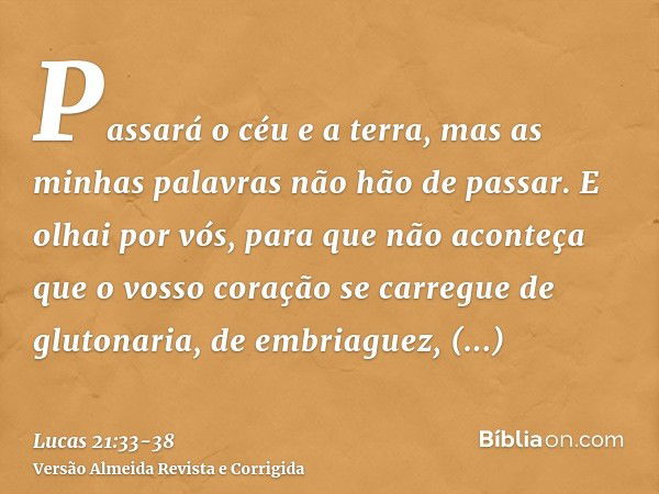 Passará o céu e a terra, mas as minhas palavras não hão de passar.E olhai por vós, para que não aconteça que o vosso coração se carregue de glutonaria, de embri