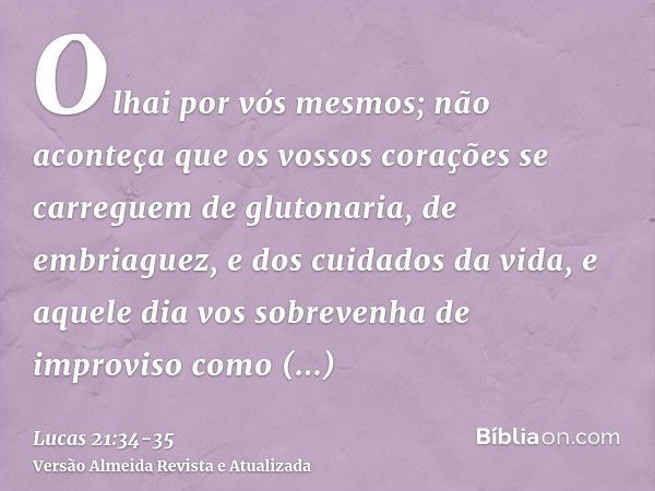 Olhai por vós mesmos; não aconteça que os vossos corações se carreguem de glutonaria, de embriaguez, e dos cuidados da vida, e aquele dia vos sobrevenha de impr