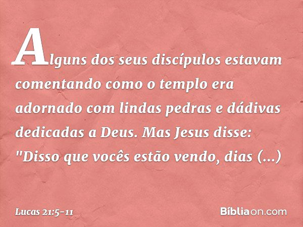 Alguns dos seus discípulos estavam comentando como o templo era adornado com lindas pedras e dádivas dedicadas a Deus. Mas Jesus disse: "Disso que vocês estão v