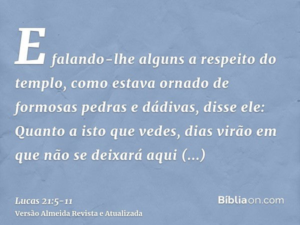 E falando-lhe alguns a respeito do templo, como estava ornado de formosas pedras e dádivas, disse ele:Quanto a isto que vedes, dias virão em que não se deixará 