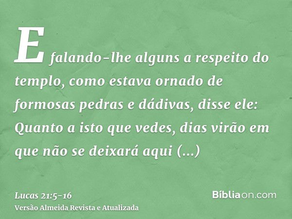 E falando-lhe alguns a respeito do templo, como estava ornado de formosas pedras e dádivas, disse ele:Quanto a isto que vedes, dias virão em que não se deixará 