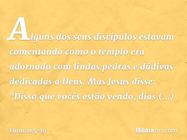 Alguns dos seus discípulos estavam comentando como o templo era adornado com lindas pedras e dádivas dedicadas a Deus. Mas Jesus disse: "Disso que vocês estão v