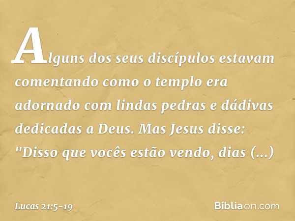 Alguns dos seus discípulos estavam comentando como o templo era adornado com lindas pedras e dádivas dedicadas a Deus. Mas Jesus disse: "Disso que vocês estão v