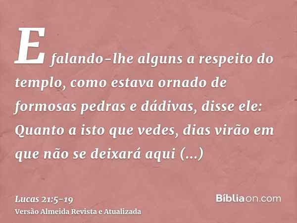 E falando-lhe alguns a respeito do templo, como estava ornado de formosas pedras e dádivas, disse ele:Quanto a isto que vedes, dias virão em que não se deixará 