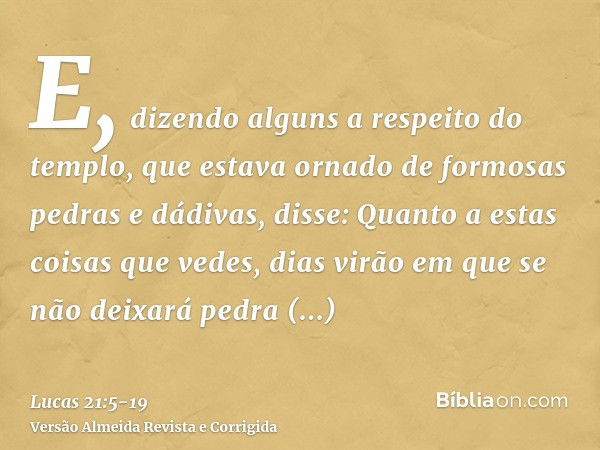 E, dizendo alguns a respeito do templo, que estava ornado de formosas pedras e dádivas, disse:Quanto a estas coisas que vedes, dias virão em que se não deixará 