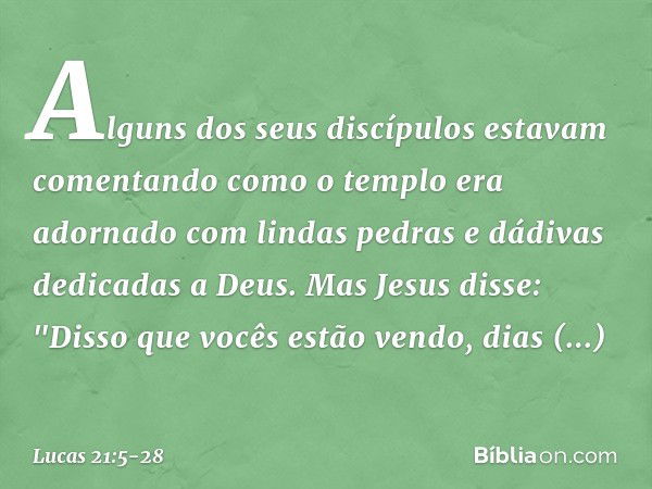 Alguns dos seus discípulos estavam comentando como o templo era adornado com lindas pedras e dádivas dedicadas a Deus. Mas Jesus disse: "Disso que vocês estão v