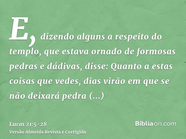 E, dizendo alguns a respeito do templo, que estava ornado de formosas pedras e dádivas, disse:Quanto a estas coisas que vedes, dias virão em que se não deixará 