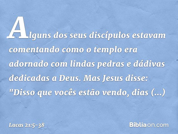 Alguns dos seus discípulos estavam comentando como o templo era adornado com lindas pedras e dádivas dedicadas a Deus. Mas Jesus disse: "Disso que vocês estão v