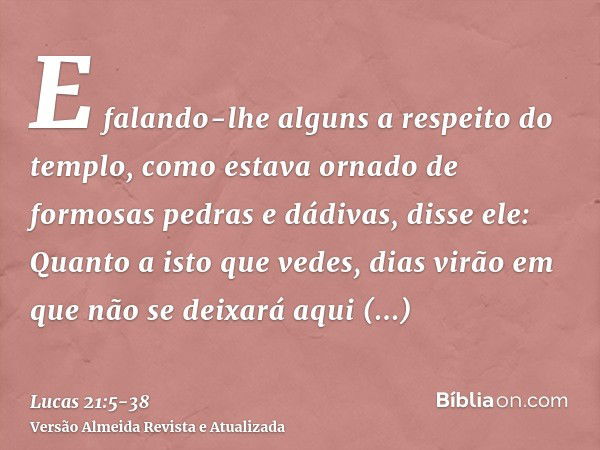 E falando-lhe alguns a respeito do templo, como estava ornado de formosas pedras e dádivas, disse ele:Quanto a isto que vedes, dias virão em que não se deixará 