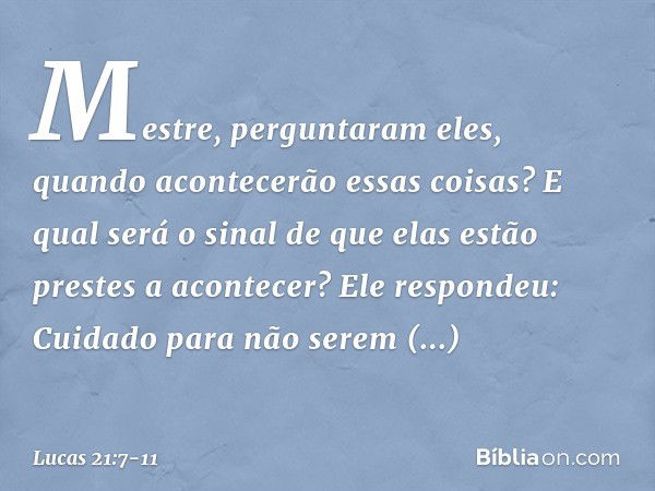 "Mestre", perguntaram eles, "quando acontecerão essas coisas? E qual será o sinal de que elas estão prestes a acontecer?" Ele respondeu: "Cuidado para não serem