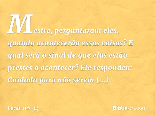 "Mestre", perguntaram eles, "quando acontecerão essas coisas? E qual será o sinal de que elas estão prestes a acontecer?" Ele respondeu: "Cuidado para não serem