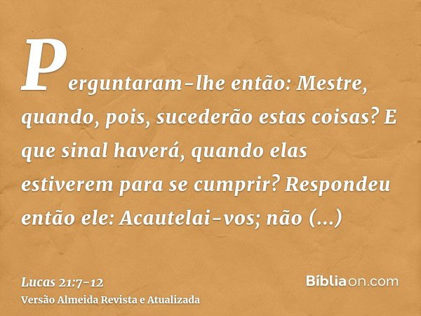 Perguntaram-lhe então: Mestre, quando, pois, sucederão estas coisas? E que sinal haverá, quando elas estiverem para se cumprir?Respondeu então ele: Acautelai-vo